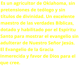 Es un agricultor de Oklahoma, sin pretensiones de teólogo y sin títulos de divinidad. Un excelente maestro de las verdades Bíblicas, dotado y habilitado por el Espíritu Santo para mostrar el evangelio sin adulterar de Nuestro Señor Jesús. El Evangelio de la Gracia Inmerecida y favor de Dios para el que cree.